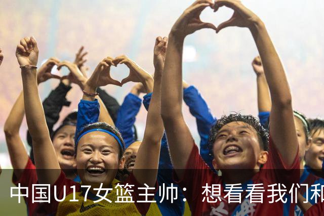 中国U17女篮主帅：想看看我们和世界篮球的差距 默契程度有待提高